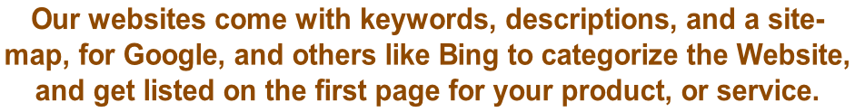 Our websites come with keywords, descriptions, and a site- map, for Google, and others like Bing to categorize the Website,  and get listed on the first page for your product, or service.